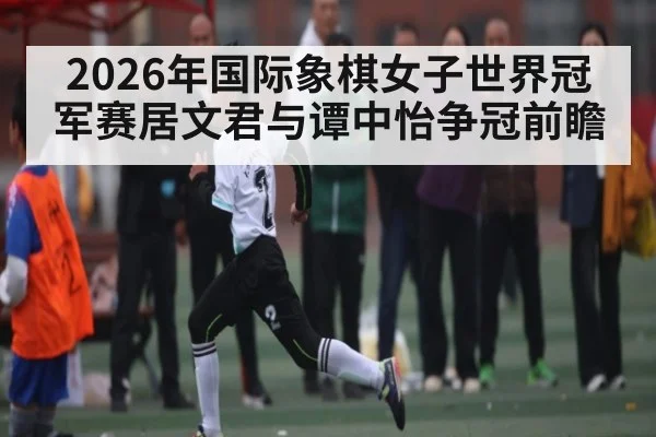 2026年国际象棋女子世界冠军赛居文君与谭中怡争冠前瞻